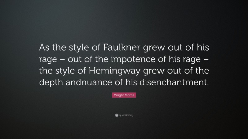 Wright Morris Quote: “As the style of Faulkner grew out of his rage – out of the impotence of his rage – the style of Hemingway grew out of the depth andnuance of his disenchantment.”