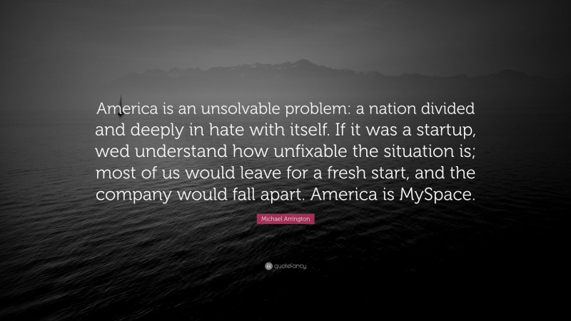 Michael Arrington Quote: “America is an unsolvable problem: a nation divided and deeply in hate with itself. If it was a startup, wed understand how unfixable the situation is; most of us would leave for a fresh start, and the company would fall apart. America is MySpace.”