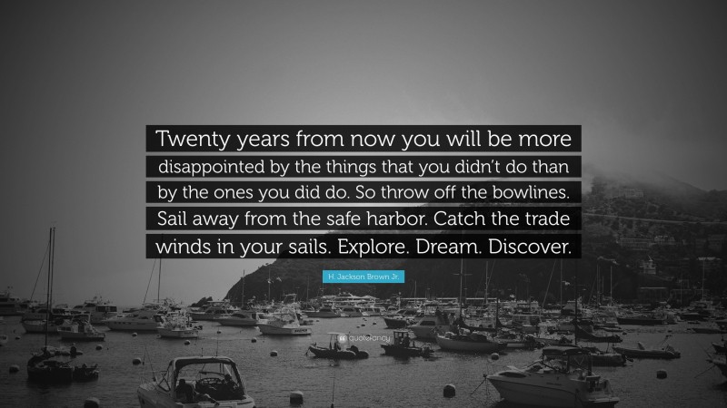 H. Jackson Brown Jr. Quote: “Twenty years from now you will be more disappointed by the things that you didn’t do than by the ones you did do. So throw off the bowlines. Sail away from the safe harbor. Catch the trade winds in your sails. Explore. Dream. Discover.”