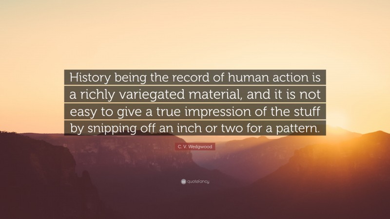 C. V. Wedgwood Quote: “History being the record of human action is a richly variegated material, and it is not easy to give a true impression of the stuff by snipping off an inch or two for a pattern.”