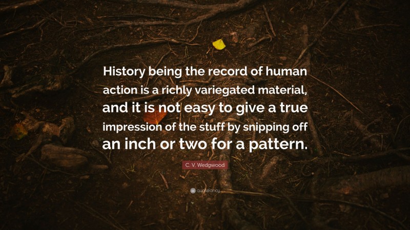 C. V. Wedgwood Quote: “History being the record of human action is a richly variegated material, and it is not easy to give a true impression of the stuff by snipping off an inch or two for a pattern.”