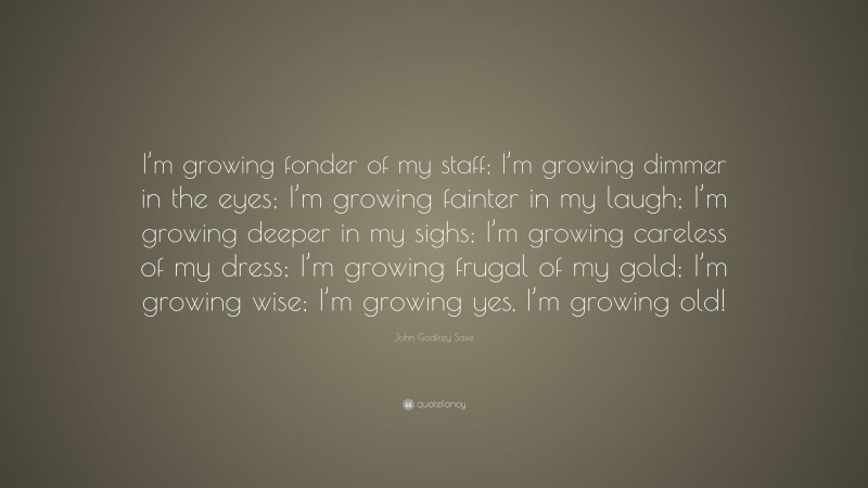 John Godfrey Saxe Quote: “I’m growing fonder of my staff; I’m growing dimmer in the eyes; I’m growing fainter in my laugh; I’m growing deeper in my sighs; I’m growing careless of my dress; I’m growing frugal of my gold; I’m growing wise; I’m growing yes, I’m growing old!”
