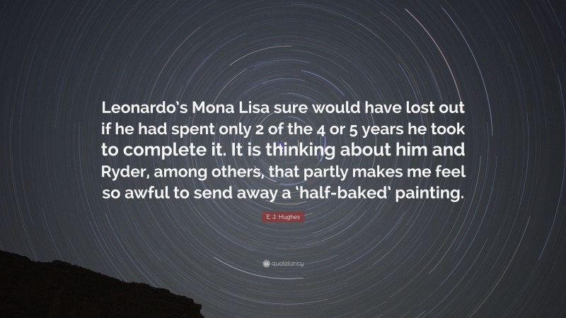 E. J. Hughes Quote: “Leonardo’s Mona Lisa sure would have lost out if he had spent only 2 of the 4 or 5 years he took to complete it. It is thinking about him and Ryder, among others, that partly makes me feel so awful to send away a ‘half-baked’ painting.”