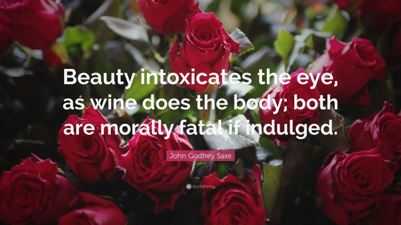 John Godfrey Saxe Quote: “Beauty intoxicates the eye, as wine does the body; both are morally fatal if indulged.”