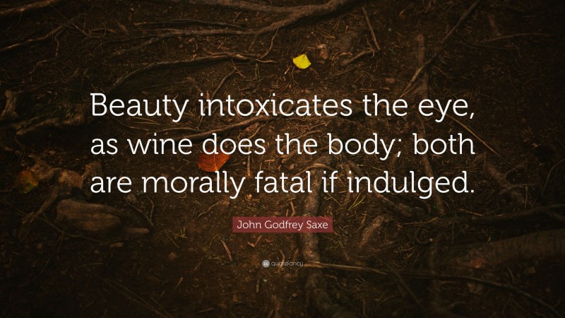 John Godfrey Saxe Quote: “Beauty intoxicates the eye, as wine does the body; both are morally fatal if indulged.”
