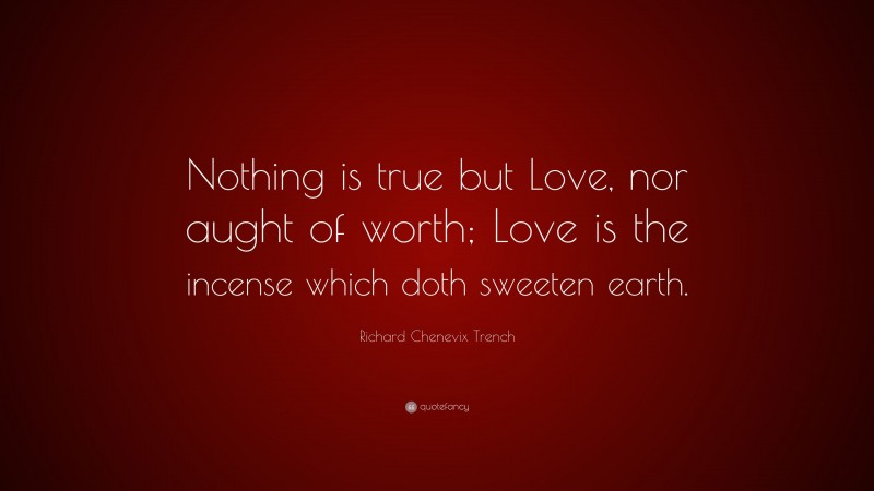 Richard Chenevix Trench Quote: “Nothing is true but Love, nor aught of worth; Love is the incense which doth sweeten earth.”