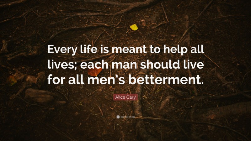 Alice Cary Quote: “Every life is meant to help all lives; each man should live for all men’s betterment.”
