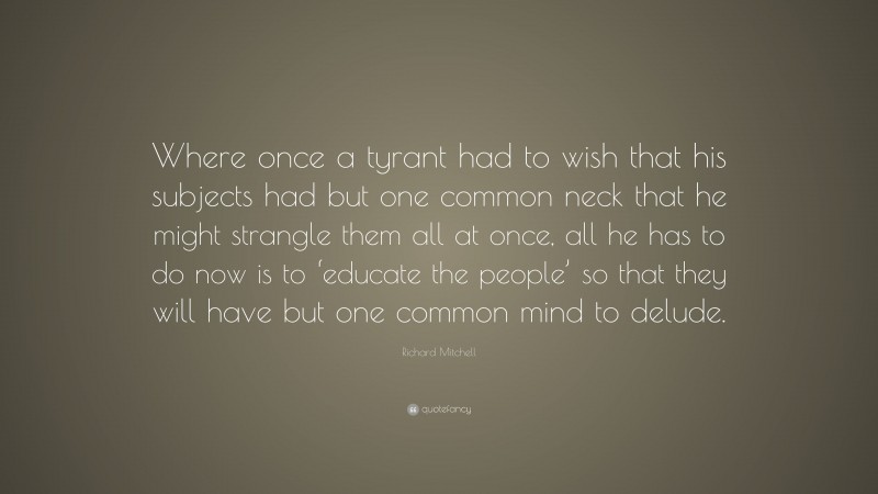 Richard Mitchell Quote: “Where once a tyrant had to wish that his subjects had but one common neck that he might strangle them all at once, all he has to do now is to ‘educate the people’ so that they will have but one common mind to delude.”