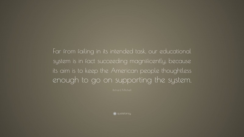 Richard Mitchell Quote: “Far from failing in its intended task, our educational system is in fact succeeding magnificently, because its aim is to keep the American people thoughtless enough to go on supporting the system.”