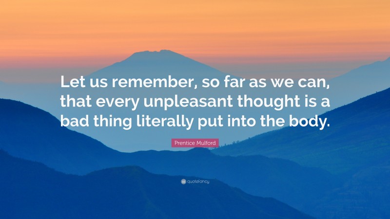 Prentice Mulford Quote: “Let us remember, so far as we can, that every unpleasant thought is a bad thing literally put into the body.”