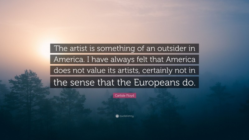 Carlisle Floyd Quote: “The artist is something of an outsider in America. I have always felt that America does not value its artists, certainly not in the sense that the Europeans do.”