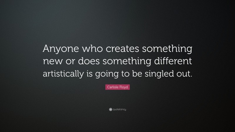 Carlisle Floyd Quote: “Anyone who creates something new or does something different artistically is going to be singled out.”