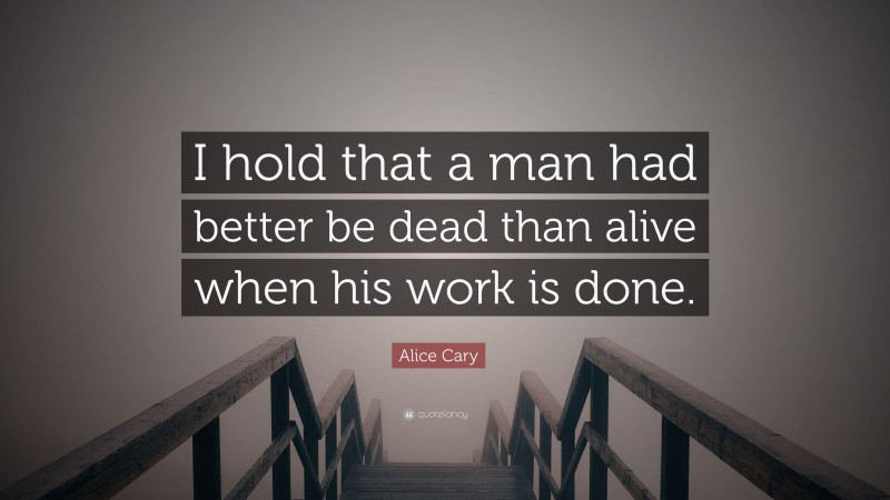 Alice Cary Quote: “I hold that a man had better be dead than alive when his work is done.”