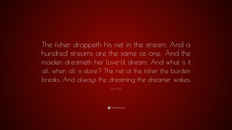 Alice Cary Quote: “The fisher droppeth his net in the stream, And a hundred streams are the same as one; And the maiden dreameth her love-lit dream; And what is it all, when all is done? The net of the fisher the burden breaks, And always the dreaming the dreamer wakes.”