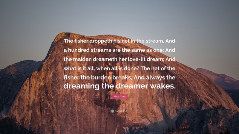 Alice Cary Quote: “The fisher droppeth his net in the stream, And a hundred streams are the same as one; And the maiden dreameth her love-lit dream; And what is it all, when all is done? The net of the fisher the burden breaks, And always the dreaming the dreamer wakes.”