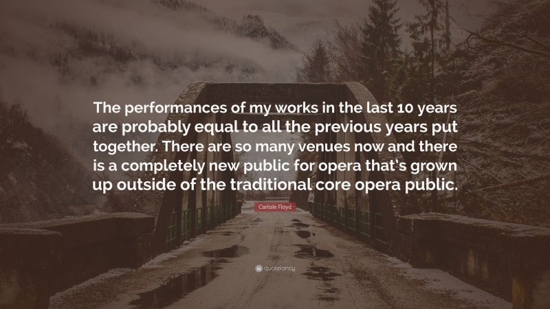 Carlisle Floyd Quote: “The performances of my works in the last 10 years are probably equal to all the previous years put together. There are so many venues now and there is a completely new public for opera that’s grown up outside of the traditional core opera public.”