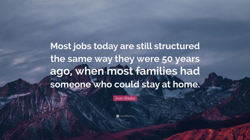 Joan Blades Quote: “Most jobs today are still structured the same way they were 50 years ago, when most families had someone who could stay at home.”