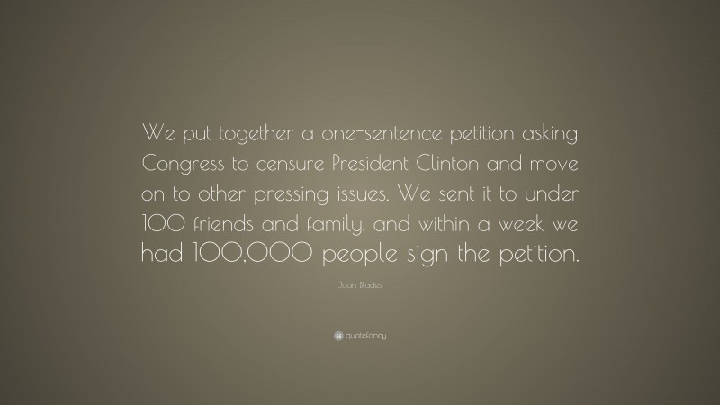 Joan Blades Quote: “We put together a one-sentence petition asking Congress to censure President Clinton and move on to other pressing issues. We sent it to under 100 friends and family, and within a week we had 100,000 people sign the petition.”