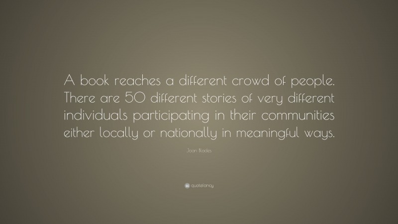 Joan Blades Quote: “A book reaches a different crowd of people. There are 50 different stories of very different individuals participating in their communities either locally or nationally in meaningful ways.”