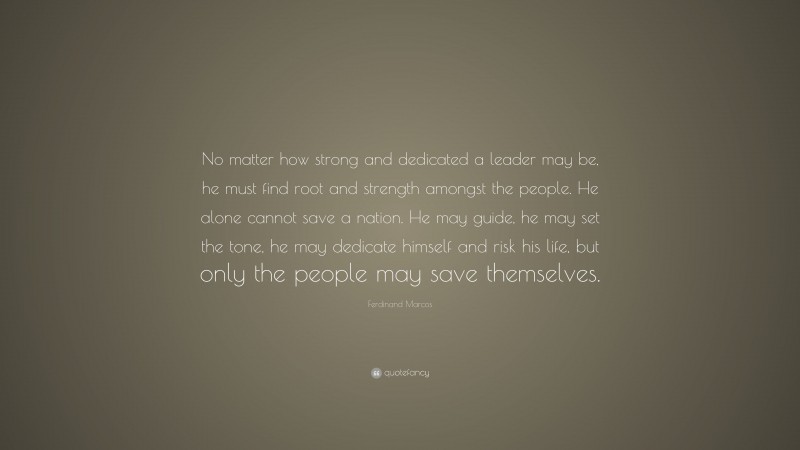 Ferdinand Marcos Quote: “No matter how strong and dedicated a leader may be, he must find root and strength amongst the people. He alone cannot save a nation. He may guide, he may set the tone, he may dedicate himself and risk his life, but only the people may save themselves.”