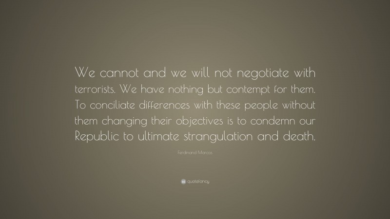 Ferdinand Marcos Quote: “We cannot and we will not negotiate with terrorists. We have nothing but contempt for them. To conciliate differences with these people without them changing their objectives is to condemn our Republic to ultimate strangulation and death.”