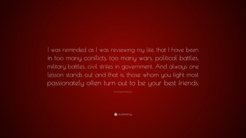 Ferdinand Marcos Quote: “I was reminded as I was reviewing my life, that I have been in too many conflicts, too many wars, political battles, military battles, civil strifes in government. And always one lesson stands out and that is, those whom you fight most passionately often turn out to be your best friends.”