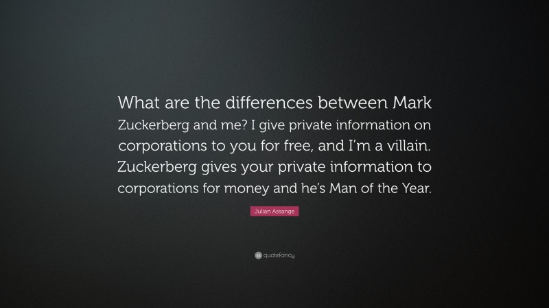 Julian Assange Quote: “What are the differences between Mark Zuckerberg and me? I give private information on corporations to you for free, and I’m a villain. Zuckerberg gives your private information to corporations for money and he’s Man of the Year.”