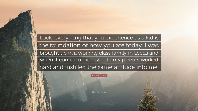 Melanie Brown Quote: “Look, everything that you experience as a kid is the foundation of how you are today. I was brought up in a working class family in Leeds and when it comes to money both my parents worked hard and instilled the same attitude into me.”