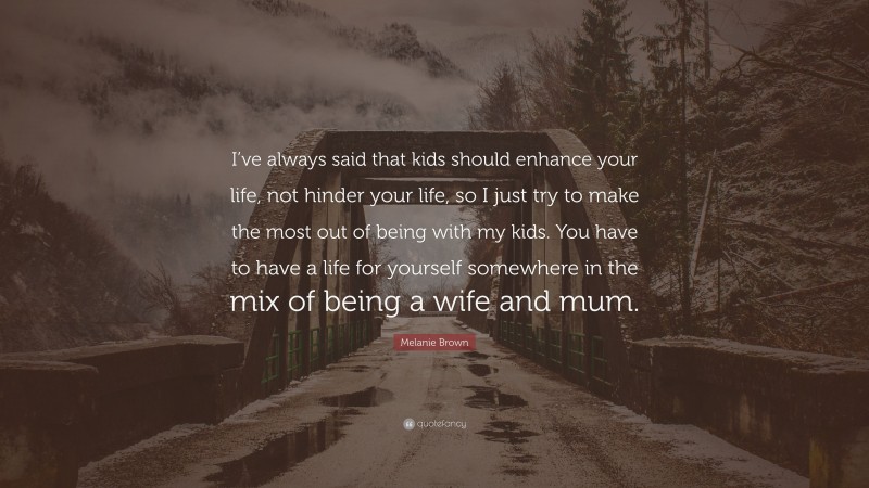 Melanie Brown Quote: “I’ve always said that kids should enhance your life, not hinder your life, so I just try to make the most out of being with my kids. You have to have a life for yourself somewhere in the mix of being a wife and mum.”