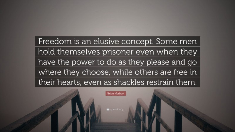 Brian Herbert Quote: “Freedom is an elusive concept. Some men hold themselves prisoner even when they have the power to do as they please and go where they choose, while others are free in their hearts, even as shackles restrain them.”
