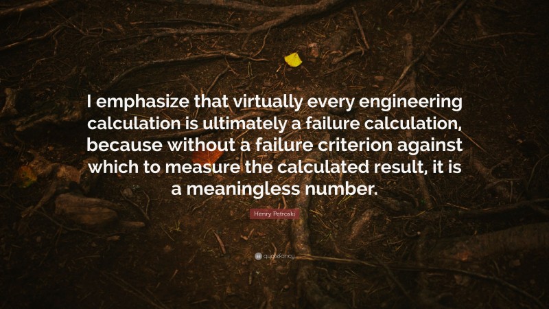 Henry Petroski Quote: “I emphasize that virtually every engineering calculation is ultimately a failure calculation, because without a failure criterion against which to measure the calculated result, it is a meaningless number.”