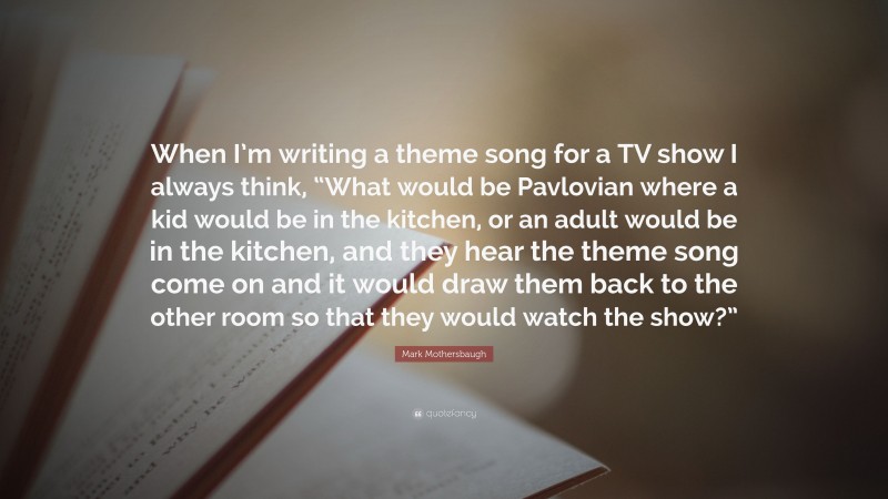 Mark Mothersbaugh Quote: “When I’m writing a theme song for a TV show I always think, “What would be Pavlovian where a kid would be in the kitchen, or an adult would be in the kitchen, and they hear the theme song come on and it would draw them back to the other room so that they would watch the show?””