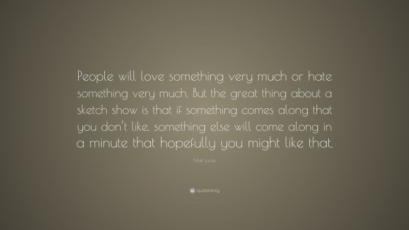 Matt Lucas Quote: “People will love something very much or hate something very much. But the great thing about a sketch show is that if something comes along that you don’t like, something else will come along in a minute that hopefully you might like that.”
