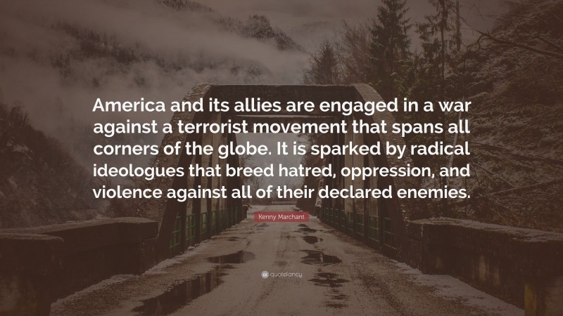 Kenny Marchant Quote: “America and its allies are engaged in a war against a terrorist movement that spans all corners of the globe. It is sparked by radical ideologues that breed hatred, oppression, and violence against all of their declared enemies.”