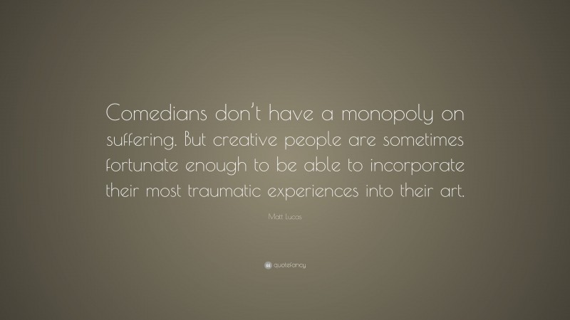 Matt Lucas Quote: “Comedians don’t have a monopoly on suffering. But creative people are sometimes fortunate enough to be able to incorporate their most traumatic experiences into their art.”
