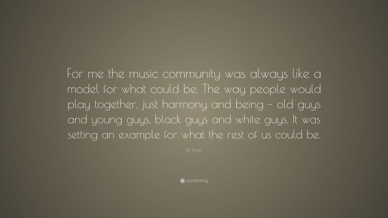 Bill Frisell Quote: “For me the music community was always like a model for what could be. The way people would play together, just harmony and being – old guys and young guys, black guys and white guys. It was setting an example for what the rest of us could be.”