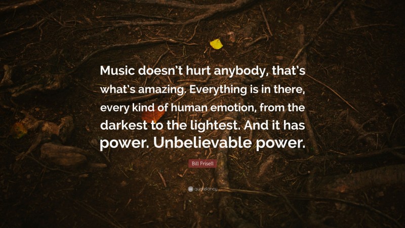 Bill Frisell Quote: “Music doesn’t hurt anybody, that’s what’s amazing. Everything is in there, every kind of human emotion, from the darkest to the lightest. And it has power. Unbelievable power.”