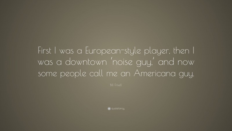 Bill Frisell Quote: “First I was a European-style player, then I was a downtown ‘noise guy,’ and now some people call me an Americana guy.”