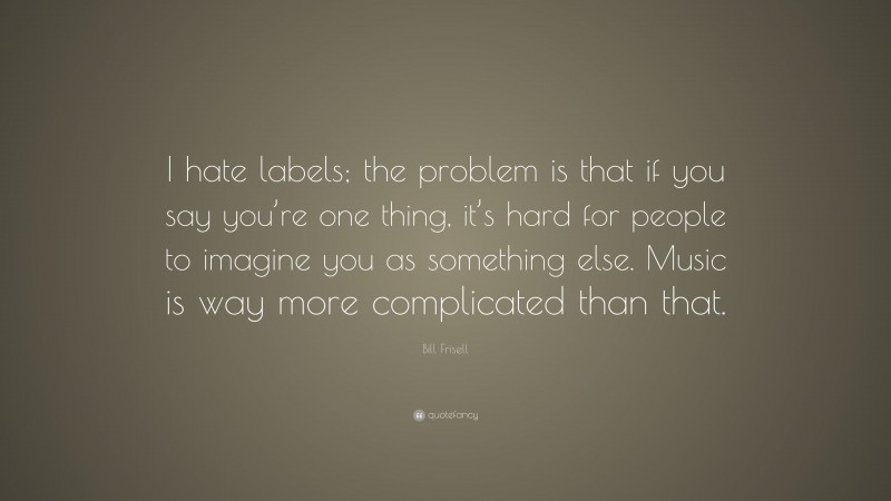 Bill Frisell Quote: “I hate labels; the problem is that if you say you’re one thing, it’s hard for people to imagine you as something else. Music is way more complicated than that.”