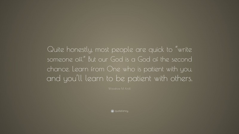 Woodrow M. Kroll Quote: “Quite honestly, most people are quick to “write someone off.” But our God is a God of the second chance. Learn from One who is patient with you, and you’ll learn to be patient with others.”