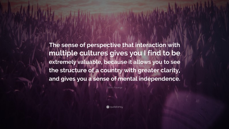 Julian Assange Quote: “The sense of perspective that interaction with multiple cultures gives you I find to be extremely valuable, because it allows you to see the structure of a country with greater clarity, and gives you a sense of mental independence.”
