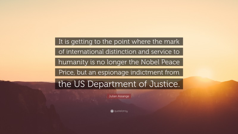 Julian Assange Quote: “It is getting to the point where the mark of international distinction and service to humanity is no longer the Nobel Peace Price, but an espionage indictment from the US Department of Justice.”