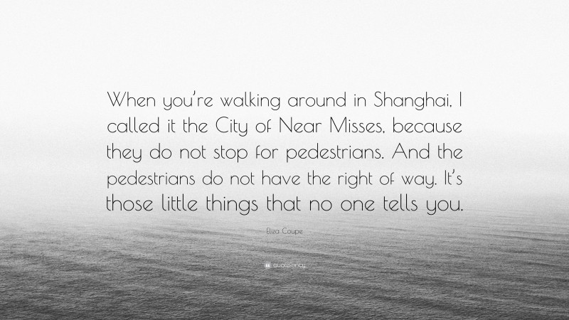 Eliza Coupe Quote: “When you’re walking around in Shanghai, I called it the City of Near Misses, because they do not stop for pedestrians. And the pedestrians do not have the right of way. It’s those little things that no one tells you.”