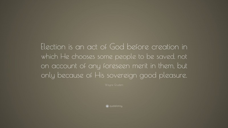 Wayne Grudem Quote: “Election is an act of God before creation in which He chooses some people to be saved, not on account of any foreseen merit in them, but only because of His sovereign good pleasure.”