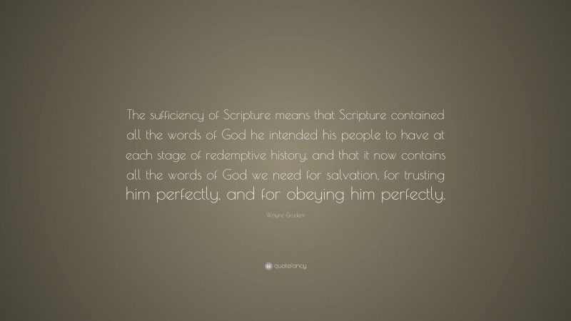 Wayne Grudem Quote: “The sufficiency of Scripture means that Scripture contained all the words of God he intended his people to have at each stage of redemptive history, and that it now contains all the words of God we need for salvation, for trusting him perfectly, and for obeying him perfectly.”