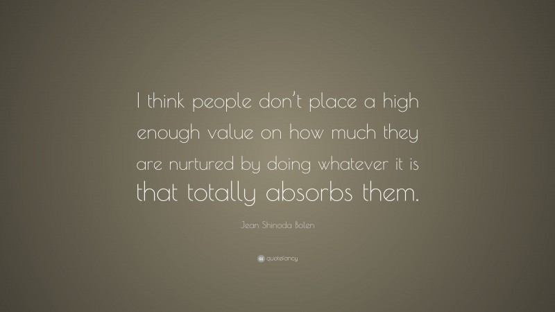 Jean Shinoda Bolen Quote: “I think people don’t place a high enough value on how much they are nurtured by doing whatever it is that totally absorbs them.”