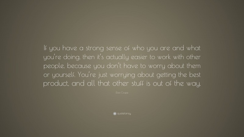Eliza Coupe Quote: “If you have a strong sense of who you are and what you’re doing, then it’s actually easier to work with other people, because you don’t have to worry about them or yourself. You’re just worrying about getting the best product, and all that other stuff is out of the way.”