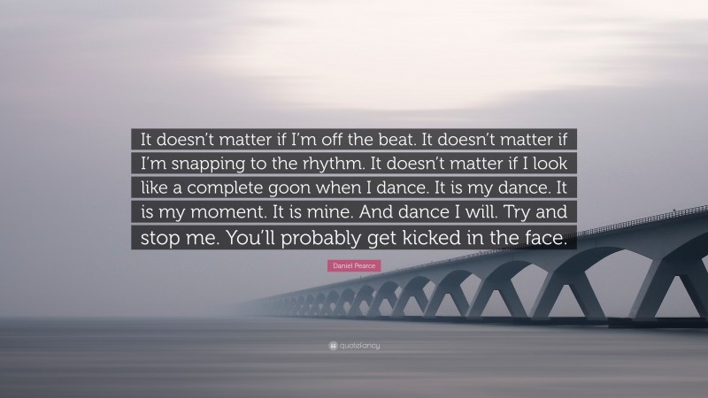 Daniel Pearce Quote: “It doesn’t matter if I’m off the beat. It doesn’t matter if I’m snapping to the rhythm. It doesn’t matter if I look like a complete goon when I dance. It is my dance. It is my moment. It is mine. And dance I will. Try and stop me. You’ll probably get kicked in the face.”