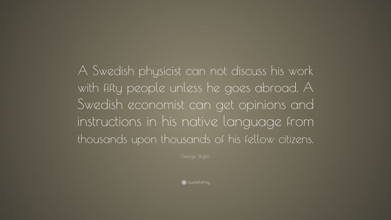 George Stigler Quote: “A Swedish physicist can not discuss his work with fifty people unless he goes abroad. A Swedish economist can get opinions and instructions in his native language from thousands upon thousands of his fellow citizens.”