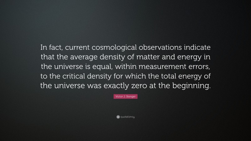 Victor J. Stenger Quote: “In fact, current cosmological observations indicate that the average density of matter and energy in the universe is equal, within measurement errors, to the critical density for which the total energy of the universe was exactly zero at the beginning.”